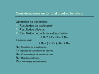 Consideraciones en torno al objetivo beneficio
Obtención de beneficios:
 Resultados de explotación
 Resultados atípicos
 Resultados de carácter extraordinario
± Rp = ± Re ± Ra ± Rex
O lo que es igual:
± Rp = ( Ie – Ce ) ± Ra ± Rex
Re = Resultado de la explotación.
Ie = Ingresos de explotación del período.
Ce = Costes de explotación del período.
Ra = Resultados atípicos.
Rex = Resultados extraordinarios.
 