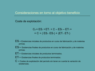 Consideraciones en torno al objetivo beneficio
Coste de explotación:
Ce = ESi + ETi + C – ESf – ETf =
= C + ( ESi – ESf ) + (ETi – ETf )
ESi = Existencias iniciales de productos en curso de fabricación y de materias
primas.
ESf = Existencias finales de productos en curso de fabricación y de materias
primas.
ETi = Existencias iniciales de productos terminados.
ETf = Existencias finales de productos terminados.
C = Costes de explotación del período sin tener en cuenta la variación de
existencias.
 