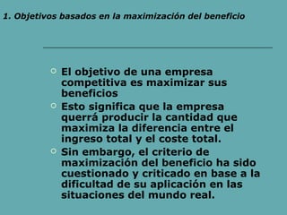  El objetivo de una empresa
competitiva es maximizar sus
beneficios
 Esto significa que la empresa
querrá producir la cantidad que
maximiza la diferencia entre el
ingreso total y el coste total.
 Sin embargo, el criterio de
maximización del beneficio ha sido
cuestionado y criticado en base a la
dificultad de su aplicación en las
situaciones del mundo real.
1. Objetivos basados en la maximización del beneficio
 