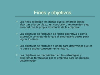 Fines y objetivos
 Los fines expresan las metas que la empresa desea
alcanzar a largo plazo; en conclusión, representan algo
esencial con la propia existencia de la empresa.
 Los objetivos se formulan de forma operativa o como
expresión concreta de lo que el empresario desea para
lograr los fines.
 Los objetivos se formulan a priori para determinar qué es
lo que se aspira conseguir en el futuro.
 Los objetivos se materializan en las estrategias y
programas formulados por la empresa para un período
determinado.
 