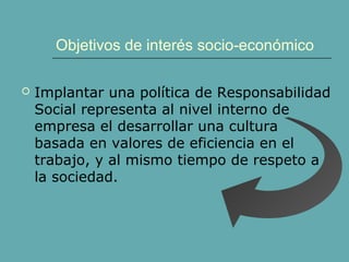 Objetivos de interés socio-económico
 Implantar una política de Responsabilidad
Social representa al nivel interno de
empresa el desarrollar una cultura
basada en valores de eficiencia en el
trabajo, y al mismo tiempo de respeto a
la sociedad.
 