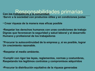 Responsabilidades primariasCon los trabajadores y la comunidad:
•Servir a la sociedad con productos útiles y en condiciones justas
• Crear riqueza de la manera mas eficaz posible
•Respetar los derechos humanos con unas condiciones de trabajo
Dignas que favorezcan la seguridad y salud laboral y el desarrollo
Humano y profesional de los trabajadores
*Procurar la autocontinuidad de la empresa y, si es posible, lograr
Un crecimiento razonable.
•Respetar el medio ambiente.
•Cumplir con rigor las leyes, reglamentos, normas y costumbres,
Respetando los legítimos contratos y compromisos adquiridos
•Procurar la distribución equitativa de la riqueza generadas
 