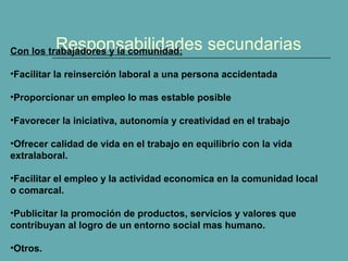 Responsabilidades secundariasCon los trabajadores y la comunidad:
•Facilitar la reinserción laboral a una persona accidentada
•Proporcionar un empleo lo mas estable posible
•Favorecer la iniciativa, autonomía y creatividad en el trabajo
•Ofrecer calidad de vida en el trabajo en equilibrio con la vida
extralaboral.
•Facilitar el empleo y la actividad economica en la comunidad local
o comarcal.
•Publicitar la promoción de productos, servicios y valores que
contribuyan al logro de un entorno social mas humano.
•Otros.
 