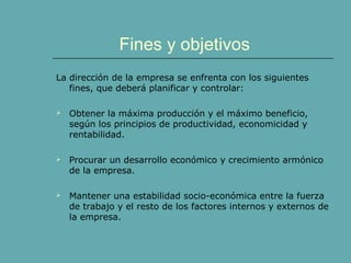 Fines y objetivos
La dirección de la empresa se enfrenta con los siguientes
fines, que deberá planificar y controlar:
 Obtener la máxima producción y el máximo beneficio,
según los principios de productividad, economicidad y
rentabilidad.
 Procurar un desarrollo económico y crecimiento armónico
de la empresa.
 Mantener una estabilidad socio-económica entre la fuerza
de trabajo y el resto de los factores internos y externos de
la empresa.
 