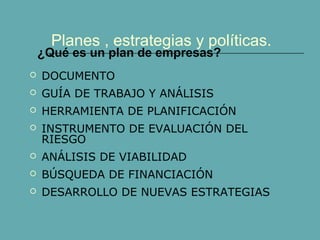 Planes , estrategias y políticas.
 DOCUMENTO
 GUÍA DE TRABAJO Y ANÁLISIS
 HERRAMIENTA DE PLANIFICACIÓN
 INSTRUMENTO DE EVALUACIÓN DEL
RIESGO
 ANÁLISIS DE VIABILIDAD
 BÚSQUEDA DE FINANCIACIÓN
 DESARROLLO DE NUEVAS ESTRATEGIAS
¿Qué es un plan de empresas?
 