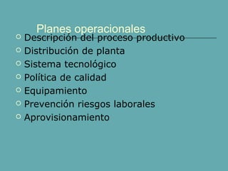 Planes operacionales
 Descripción del proceso productivo
 Distribución de planta
 Sistema tecnológico
 Política de calidad
 Equipamiento
 Prevención riesgos laborales
 Aprovisionamiento
 