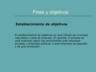 Fines y objetivos
Establecimiento de objetivos
El establecimiento de objetivos se verá influido por la propia
naturaleza o clase de empresa. En general, el proceso se
verá matizado según nos encontremos ante empresas
privadas y empresas públicas, o ante empresas de pequeña
o de gran dimensión.
 