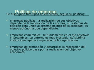 Política de empresaSe distinguen tres tipos de empresas( según su política):
 empresas públicas: la realización de sus objetivos
depende de la imposición de las normas, su sistemas de
decisión esta unido al sistema político de la sociedad. Es
menos autónoma que dependiente.
 empresas comerciales: se fundamenta en el eje objetivos
intercambios, su entorno es mas inestable, su sistema
institucional aparece separado de la organización.
 empresas de promoción y desarrollo: la realización del
objetivo político pasa por la realización del objetivo
económico
 