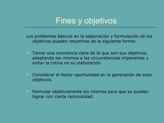 Fines y objetivos
Los problemas básicos en la elaboración y formulación de los
objetivos pueden resumirse de la siguiente forma:
 Tomar una conciencia clara de lo que son sus objetivos,
adaptando los mismos a las circunstancias imperantes y
evitar la rutina en su elaboración.
 Considerar el factor oportunidad en la generación de esos
objetivos.
 Formular objetivamente los mismos para que se puedan
lograr con cierta racionalidad.
 