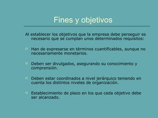 Fines y objetivos
Al establecer los objetivos que la empresa debe perseguir es
necesario que se cumplan unos determinados requisitos:
 Han de expresarse en términos cuantificables, aunque no
necesariamente monetarios.
 Deben ser divulgados, asegurando su conocimiento y
comprensión.
 Deben estar coordinados a nivel jerárquico teniendo en
cuenta los distintos niveles de organización.
 Establecimiento de plazo en los que cada objetivo debe
ser alcanzado.
 