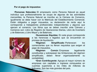 Por el pago de impuestos:
•Personas Naturales: El empresario como Persona Natural es aquel
individuo que profesionalmente se ocupa de algunas de las actividades
mercantiles, la Persona Natural se inscribe en la Cámara de Comercio,
igualmente se debe hacer con la Matrícula del Establecimiento Comercial.
Están obligados a pagar impuestos, su declaración de renta aquí le
corresponde a trabajadores profesionales independientes y algunos que
ejercen el comercio. Los libros que se deben inscribir ante Cámara y
Comercio son: Libro de Registro de Operaciones Diarias, Libro de Inventario
y de Balances y Libro Mayor y de Balances.
•Sucesiones Ilíquidas: En este grupo corresponde
a las herencias o legados que se encuentran en
proceso de liquidación.
•Régimen Simplificado: Pertenecen los
comerciantes que no llenan requisitos que exigen el
pago de impuestos.
•Régimen Común: Empresas legalmente
constituidas y sobrepasan las limitaciones del régimen
simplificado, deben llevar organizadamente su
contabilidad.
•Gran Contribuyente: Agrupa el mayor número de
empresas con capitales e ingresos compuestos en
cuantías superiores a los miles de millones de
bolívares. Son las más grandes del país.
 