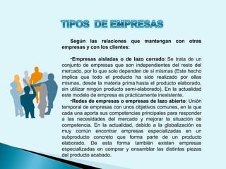 Según las relaciones que mantengan con otras
empresas y con los clientes:
•Empresas aisladas o de lazo cerrado: Se trata de un
conjunto de empresas que son independientes del resto del
mercado, por lo que solo dependen de sí mismas (Este hecho
implica que todo el producto ha sido realizado por ellas
mismas, desde la materia prima hasta el producto elaborado,
sin utilizar ningún producto semi-elaborado). En la actualidad
este modelo de empresa es prácticamente inexistente.
•Redes de empresas o empresas de lazo abierto: Unión
temporal de empresas con unos objetivos comunes, en la que
cada una aporta sus competencias principales para responder
a las necesidades del mercado y mejorar la situación de
competencia. En la actualidad, debido a la globalización es
muy común encontrar empresas especializadas en un
subproducto concreto que forma parte de un producto
elaborado. De esta forma también existen empresas
especializadas en comprar y ensamblar las distintas piezas
del producto acabado.
 