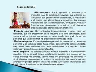 Según su tamaño:
•Pequeña empresa: Son entidades independientes, creadas para ser
rentables, que no predominan en la industria a la que pertenecen, cuya
venta anual en valores no excede un determinado tope y el número de
personas que las conforman no excede un determinado límite.
•Mediana empresa: En este tipo de empresas intervienen varios cientos de
personas y en algunos casos hasta miles, generalmente tienen sindicato,
hay áreas bien definidas con responsabilidades y funciones, tienen
sistemas y procedimientos automatizados.
•Gran empresa: Se caracterizan por manejar capitales y financiamientos
grandes, por lo general tienen instalaciones propias, sus ventas son de
varios millones de dólares, tienen miles de empleados de confianza y
sindicalizados, cuentan con un sistema de administración y operación muy
avanzado y pueden obtener líneas de crédito y préstamos importantes con
instituciones financieras nacionales e internacionales.
•Microempresa: Por lo general, la empresa y la
propiedad son de propiedad individual, los sistemas de
fabricación son prácticamente artesanales, la maquinaria
y el equipo son elementales y reducidos, los asuntos
relacionados con la administración, producción, ventas y
finanzas son elementales y reducidos y el director o
propietario puede atenderlos personalmente.
 