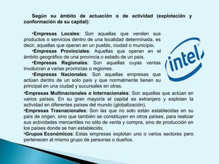 Según su ámbito de actuación o de actividad (explotación y
conformación de su capital):
•Empresas Multinacionales o Internacionales: Son aquellas que actúan en
varios países. En su gran mayoría el capital es extranjero y explotan la
actividad en diferentes países del mundo (globalización).
•Empresas Trasnacionales: Son las que no solo están establecidas en su
país de origen, sino que también se constituyen en otros países, para realizar
sus actividades mercantiles no sólo de venta y compra, sino de producción en
los países donde se han establecido.
•Grupos Económicos: Estas empresas explotan uno o varios sectores pero
pertenecen al mismo grupo de personas o dueños.
•Empresas Locales: Son aquellas que venden sus
productos o servicios dentro de una localidad determinada, es
decir, aquellas que operan en un pueblo, ciudad o municipio.
•Empresas Provinciales: Aquellas que operan en el
ámbito geográfico de una provincia o estado de un país.
•Empresas Regionales: Son aquellas cuyas ventas
involucran a varias provincias o regiones.
•Empresas Nacionales: Son aquellas empresas que
actúan dentro de un solo país y que normalmente tienen su
principal en una ciudad y sucursales en otras.
 