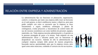 RELACIÓN ENTRE EMPRESA Y ADMINISTRACIÓN
La administración fija sus funciones en planeación, organización,
control y evaluación, por tanto una empresa debe tener un horizonte
en el cual guiarse, es decir establecerse metas y objetivos, pero para
poder cumplir con estos es necesario que la empresa se trace
lineamientos a seguir, establezca estrategias y planes de
contingencia, evalué proyectos y mecanismos de control tanto del
uso de recursos económicos así como también de personal, equipos,
materiales, etc. Toda empresa necesita administración y el gerente es
la persona encargada de guiar a la misma. Toda empresa sin una
administración eficaz y eficiente puede caer en bancarrota al
desperdiciar sus recursos. Además de ello la administración de
cualquier empresa siempre debe pensar de manera progresista,
buscando nuevas oportunidades para que la empresa crezca, pero
igual como antes mencione, cuidando el correcto uso de sus recursos.
 