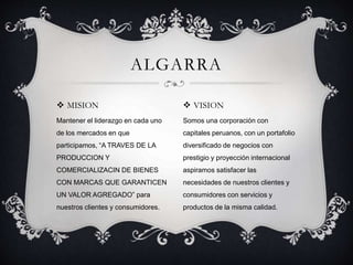  MISION
Mantener el liderazgo en cada uno
de los mercados en que
participamos, “A TRAVES DE LA
PRODUCCION Y
COMERCIALIZACIN DE BIENES
CON MARCAS QUE GARANTICEN
UN VALOR AGREGADO” para
nuestros clientes y consumidores.
ALGARRA
 VISION
Somos una corporación con
capitales peruanos, con un portafolio
diversificado de negocios con
prestigio y proyección internacional
aspiramos satisfacer las
necesidades de nuestros clientes y
consumidores con servicios y
productos de la misma calidad.
 