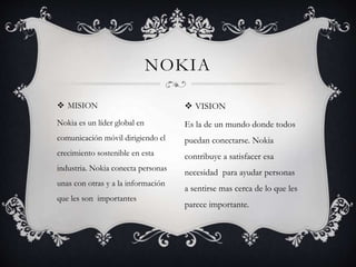  MISION
Nokia es un líder global en
comunicación móvil dirigiendo el
crecimiento sostenible en esta
industria. Nokia conecta personas
unas con otras y a la información
que les son importantes
NOKIA
 VISION
Es la de un mundo donde todos
puedan conectarse. Nokia
contribuye a satisfacer esa
necesidad para ayudar personas
a sentirse mas cerca de lo que les
parece importante.
 