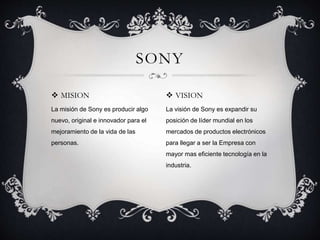  MISION
La misión de Sony es producir algo
nuevo, original e innovador para el
mejoramiento de la vida de las
personas.
SONY
 VISION
La visión de Sony es expandir su
posición de líder mundial en los
mercados de productos electrónicos
para llegar a ser la Empresa con
mayor mas eficiente tecnología en la
industria.
 