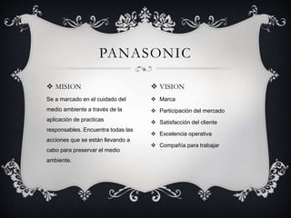  MISION
Se a marcado en el cuidado del
medio ambiente a través de la
aplicación de practicas
responsables. Encuentra todas las
acciones que se están llevando a
cabo para preservar el medio
ambiente.
PANASONIC
 VISION
 Marca
 Participación del mercado
 Satisfacción del cliente
 Excelencia operativa
 Compañía para trabajar
 