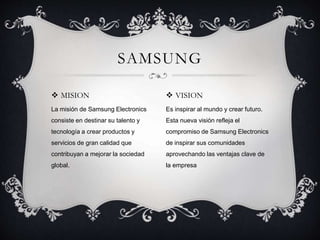  MISION
La misión de Samsung Electronics
consiste en destinar su talento y
tecnología a crear productos y
servicios de gran calidad que
contribuyan a mejorar la sociedad
global.
SAMSUNG
 VISION
Es inspirar al mundo y crear futuro.
Esta nueva visión refleja el
compromiso de Samsung Electronics
de inspirar sus comunidades
aprovechando las ventajas clave de
la empresa
 
