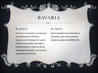  MISION
Crecer en el mercado a un consumo
de capital anual de 60 litros,
asegurando el liderazgo de nuestro
portafolio de marcas nacionales e
internacionales en cada una de las
categorías de bebidas y en todos los
segmentos del mercado
BAVARIA
 VISION
Ser la compañía mas admirada en
Colombia y gran contribuyente a
reputación global de SABMILLER.
 