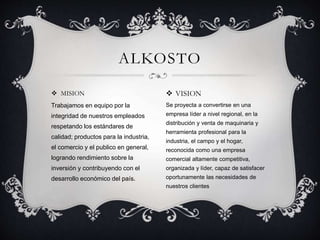  MISION
Trabajamos en equipo por la
integridad de nuestros empleados
respetando los estándares de
calidad; productos para la industria,
el comercio y el publico en general,
logrando rendimiento sobre la
inversión y contribuyendo con el
desarrollo económico del país.
ALKOSTO
 VISION
Se proyecta a convertirse en una
empresa líder a nivel regional, en la
distribución y venta de maquinaria y
herramienta profesional para la
industria, el campo y el hogar,
reconocida como una empresa
comercial altamente competitiva,
organizada y líder, capaz de satisfacer
oportunamente las necesidades de
nuestros clientes
 