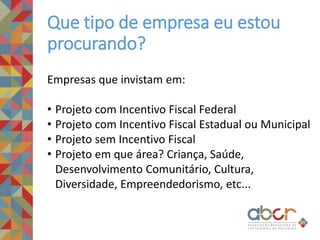 Que tipo de empresa eu estou
procurando?
Empresas que invistam em:
• Projeto com Incentivo Fiscal Federal
• Projeto com Incentivo Fiscal Estadual ou Municipal
• Projeto sem Incentivo Fiscal
• Projeto em que área? Criança, Saúde,
Desenvolvimento Comunitário, Cultura,
Diversidade, Empreendedorismo, etc...
 