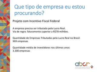Que tipo de empresa eu estou
procurando?
Projeto com Incentivo Fiscal Federal
A empresa precisa ser tributada pelo Lucro Real.
Via de regra: faturamento superior a R$78 milhões.
Quantidade de Empresas Tributadas pelo Lucro Real no Brasil:
XXX empresas
Quantidade média de investidores nos últimos anos:
3.200 empresas
 
