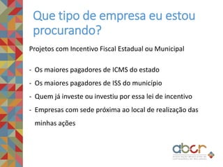Que tipo de empresa eu estou
procurando?
Projetos com Incentivo Fiscal Estadual ou Municipal
- Os maiores pagadores de ICMS do estado
- Os maiores pagadores de ISS do município
- Quem já investe ou investiu por essa lei de incentivo
- Empresas com sede próxima ao local de realização das
minhas ações
 