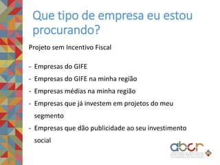 Que tipo de empresa eu estou
procurando?
Projeto sem Incentivo Fiscal
- Empresas do GIFE
- Empresas do GIFE na minha região
- Empresas médias na minha região
- Empresas que já investem em projetos do meu
segmento
- Empresas que dão publicidade ao seu investimento
social
 