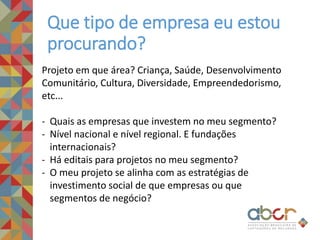 Que tipo de empresa eu estou
procurando?
Projeto em que área? Criança, Saúde, Desenvolvimento
Comunitário, Cultura, Diversidade, Empreendedorismo,
etc...
- Quais as empresas que investem no meu segmento?
- Nível nacional e nível regional. E fundações
internacionais?
- Há editais para projetos no meu segmento?
- O meu projeto se alinha com as estratégias de
investimento social de que empresas ou que
segmentos de negócio?
 