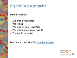 Organize a sua pesquisa
Defina critérios:
- Maiores investidores
- Por região
- Por faixa de valor investido
- Por segmento em que investe
- Por leis de incentivo
Ferramenta mais simples: Tabelas de Excel
 