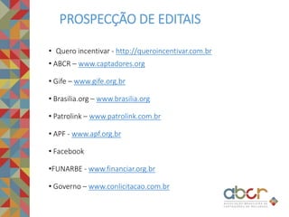 • Quero incentivar - http://queroincentivar.com.br
• ABCR – www.captadores.org
• Gife – www.gife.org.br
• Brasilia.org – www.brasilia.org
• Patrolink – www.patrolink.com.br
• APF - www.apf.org.br
• Facebook
•FUNARBE - www.financiar.org.br
• Governo – www.conlicitacao.com.br
PROSPECÇÃO DE EDITAIS
 