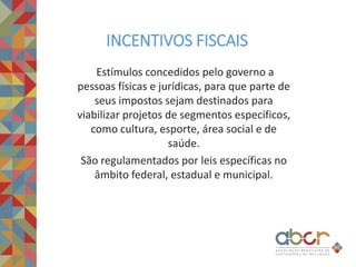 Estímulos concedidos pelo governo a
pessoas físicas e jurídicas, para que parte de
seus impostos sejam destinados para
viabilizar projetos de segmentos específicos,
como cultura, esporte, área social e de
saúde.
São regulamentados por leis específicas no
âmbito federal, estadual e municipal.
INCENTIVOS FISCAIS
 