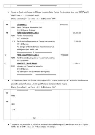 ---------------------------- -------------------------------
 Otorga un fondo interbancario al Banco Lima mediante Cuenta Corriente que tiene en el BCRP por S/.
600,000 con el 12 % de interés anual.
Diario General de 01 de Enero al 31 de Diciembre 2007
11
12
12
51
1112
1211
1218
1218
5112
--------------------- 1 -----------------------
DISPONIBLE
Banco Central de Reserva del Perú
1112.01 Cuenta Ordinaria
FONDOS INTERBANCARIOS
Fondos Interbancarios
1211.01 Bancos
Rendimientos Devengados de Fondos Interbancarios
1211.01 Bancos
Por Otorgar fondo interbancario mas intereses anual
devengados para Banco Lima.
---------------------------- 2 -------------------------------
FONDOS INETRBANCARIOS
Rendimientos Devengados de Fondos Interbancarios
1218.01 Bancos
INGRESOS FINANCIEROS
Intereses por Fondos Interbancarios
5112.01 Bancos
Por los Ingresos por los intereses devengados
----------------------------- ---------------------------------------
672,000.00
72,000.00
600,000.00
72,000.00
72,000.00
 Un cliente cancela en efectivo un crédito comercial a su vencimiento por S/. 50,000.00 mas intereses
generados con el 3% anual Crédito que Otorgo el Banco mediante pagare
Diario General de 01 de Enero al 31 de Diciembre 2007
11
12
1112
1211
1218
--------------------- 1 ---------------------------------
---------------------------- Van -------------------------------
 Compra de un proveedor al crédito un automóvil marca Datsun por 10,000 dólares mas IGV Tipo de
cambio del dólar S/. 3.00 a los 10 días cancela con cheque.
 
