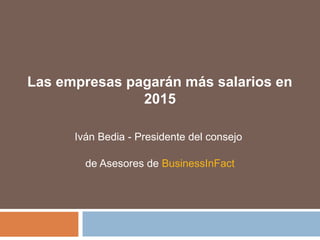 Las empresas pagarán más salarios en
2015
Iván Bedia - Presidente del consejo
de Asesores de BusinessInFact
 
