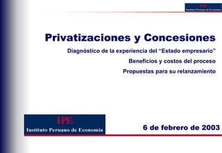 Privatizaciones y Concesiones
   Diagnóstico de la experiencia del “Estado empresario”
                        Beneficios y costos del proceso
                      Propuestas para su relanzamiento




                              6 de febrero de 2003
 