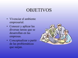 OBJETIVOS Vivenciar el ambiente empresarial. Conocer y aplicar las diversas tareas que se desarrollan en las empresas. Conceptualizar a partir de las problemáticas que surjan. 