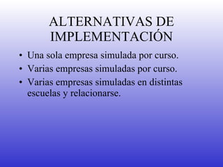 ALTERNATIVAS DE IMPLEMENTACIÓN Una sola empresa simulada por curso. Varias empresas simuladas por curso. Varias empresas simuladas en distintas escuelas y relacionarse. 