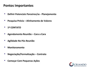  Definir Potenciais Parceiros/as - Planejamento
 Pesquisa Prévia – Alinhamento de Valores
 1º CONTATO
 Agendamento Reunião – Cara a Cara
 Agilidade No Pós Reunião
 Monitoramento
 Negociação/Formalização – Contrato
 Começar Com Pequenas Ações
Pontos Importantes
 