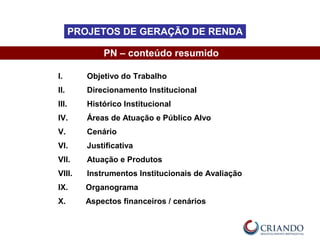 I. Objetivo do Trabalho
II. Direcionamento Institucional
III. Histórico Institucional
IV. Áreas de Atuação e Público Alvo
V. Cenário
VI. Justificativa
VII. Atuação e Produtos
VIII. Instrumentos Institucionais de Avaliação
IX. Organograma
X. Aspectos financeiros / cenários
PN – conteúdo resumido
PROJETOS DE GERAÇÃO DE RENDA
 