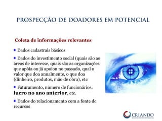 Dados cadastrais básicos
Dados do investimento social (quais são as
áreas de interesse, quais são as organizações
que apóia ou já apoiou no passado, qual o
valor que doa anualmente, o que doa
(dinheiro, produtos, mão de obra), etc
Faturamento, número de funcionários,
lucro no ano anterior, etc.
Dados do relacionamento com a fonte de
recursos
PROSPECÇÃO DE DOADORES EM POTENCIAL
Coleta de informações relevantes
 