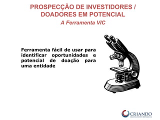 PROSPECÇÃO DE INVESTIDORES /
DOADORES EM POTENCIAL
A Ferramenta VIC
Ferramenta fácil de usar para
identificar oportunidades e
potencial de doação para
uma entidade
 