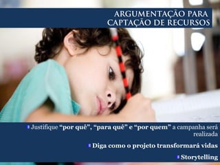 Justifique “por quê”, “para quê” e “por quem” a campanha será
realizada
Diga como o projeto transformará vidas
Storytelling
ARGUMENTAÇÃO PARA
CAPTAÇÃO DE RECURSOS
 