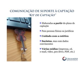 Elaboradas a partir do plano de
captação
Para pessoas físicas ou jurídicas
Cuidado com a estética
Sucintas, mas com dados
convincentes
Várias mídias (impressa, cd,
e-mail, vídeo, pen drive, PDF, etc.)
COMUNICAÇÃO DE SUPORTE À CAPTAÇÃO
“Kit de Captação”
 