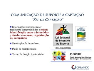 Informações que podem ser
facilmente compreendidas e criam
identificação entre o investidor
/ doador e a causa, organização
ou campanha
Simulações de incentivos
Plano de reciprocidade
Termo de doação / patrocínio
COMUNICAÇÃO DE SUPORTE À CAPTAÇÃO
“Kit de Captação”
 