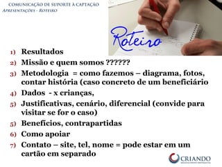 COMUNICAÇÃO DE SUPORTE À CAPTAÇÃO
Apresentações - Roteiro
1) Resultados
2) Missão e quem somos ??????
3) Metodologia = como fazemos – diagrama, fotos,
contar história (caso concreto de um beneficiário
4) Dados - x crianças,
5) Justificativas, cenário, diferencial (convide para
visitar se for o caso)
5) Benefícios, contrapartidas
6) Como apoiar
7) Contato – site, tel, nome = pode estar em um
cartão em separado
 