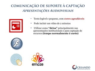 COMUNICAÇÃO DE SUPORTE À CAPTAÇÃO
Apresentações Audiovisuais
 Texto legível e pequeno, com cores agradáveis
 Pode incluir um vídeo de 2 minutos
 Utilizar como “deixa” principalmente nas
apresentações institucionais e para captação de
recursos (tempo normalmente é curto)
 