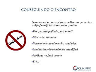 Devemos estar preparados para diversas perguntas
e objeções e já ter as respostas prontas
–Por que está pedindo para mim ?
–Não tenho recursos
–Neste momento não tenho condições
–Minha situação econômica está difícil
–Me ligue no final do ano
–Etc...
CONSEGUINDO O ENCONTRO
 