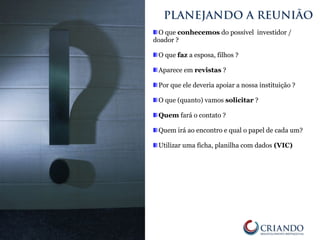 O que conhecemos do possível investidor /
doador ?
O que faz a esposa, filhos ?
Aparece em revistas ?
Por que ele deveria apoiar a nossa instituição ?
O que (quanto) vamos solicitar ?
Quem fará o contato ?
Quem irá ao encontro e qual o papel de cada um?
Utilizar uma ficha, planilha com dados (VIC)
PLANEJANDO A REUNIÃO
 